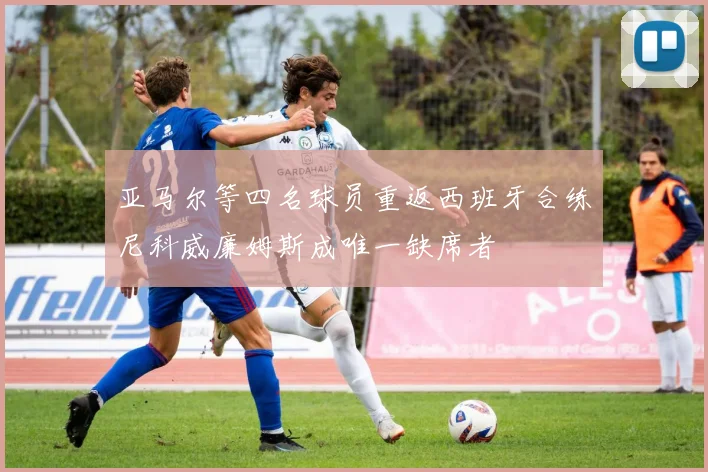 亚马尔等四名球员重返西班牙合练尼科威廉姆斯成唯一缺席者