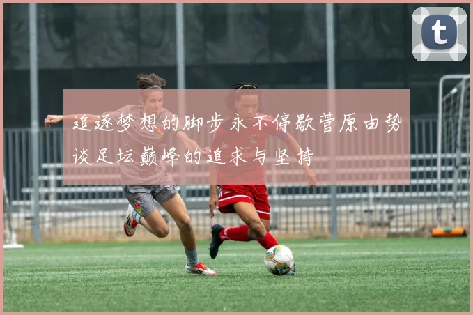 追逐梦想的脚步永不停歇菅原由势谈足坛巅峰的追求与坚持