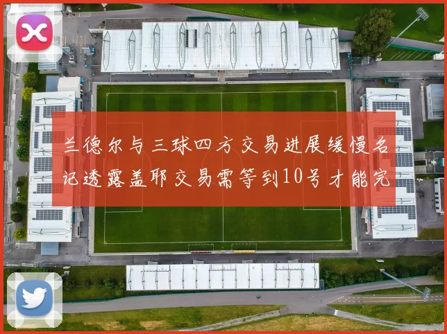 兰德尔与三球四方交易进展缓慢名记透露盖耶交易需等到10号才能完成