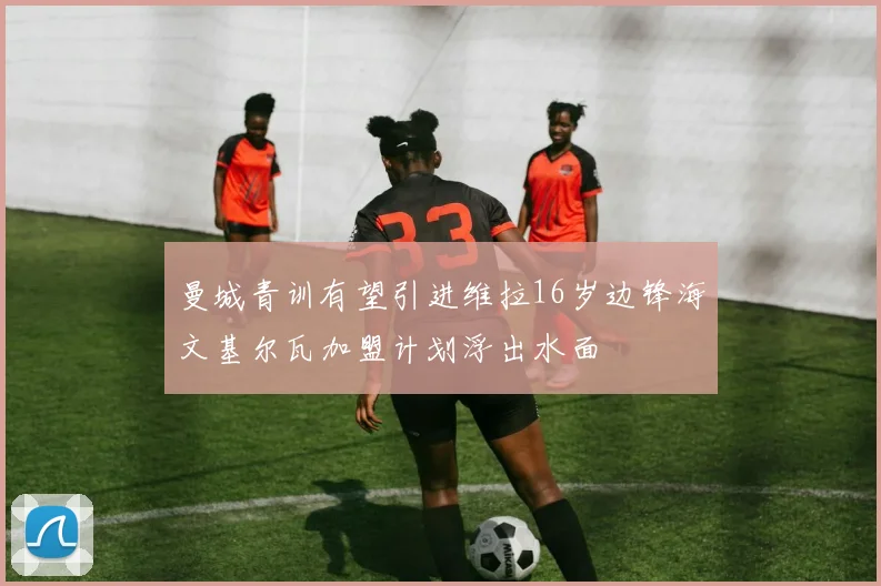 曼城青训有望引进维拉16岁边锋海文基尔瓦加盟计划浮出水面