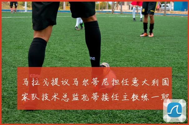 马拉戈提议马尔蒂尼担任意大利国家队技术总监孔蒂接任主教练一职