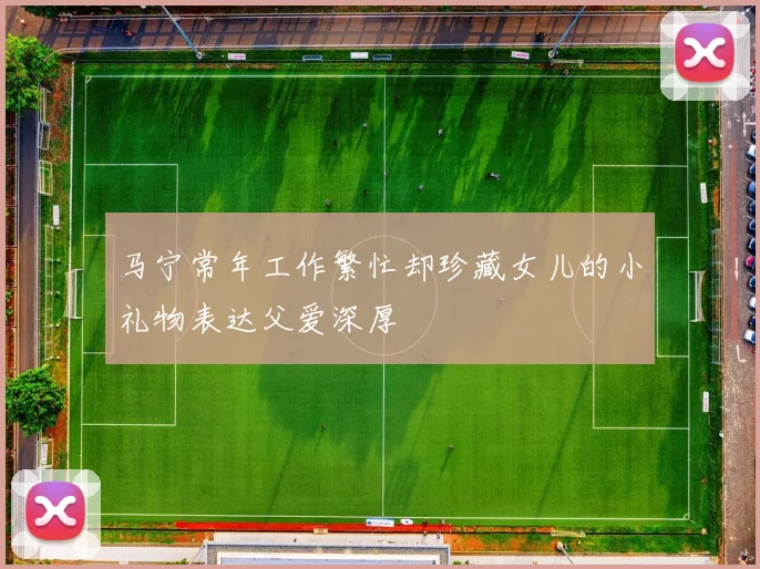马宁常年工作繁忙却珍藏女儿的小礼物表达父爱深厚