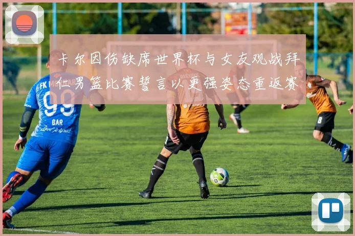 卡尔因伤缺席世界杯与女友观战拜仁男篮比赛誓言以更强姿态重返赛场