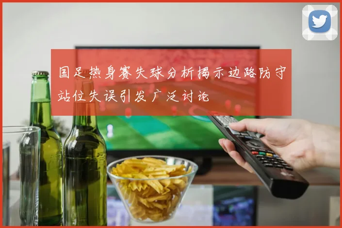 国足热身赛失球分析揭示边路防守站位失误引发广泛讨论