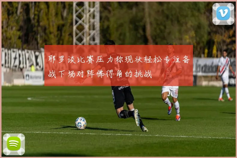 耶罗谈比赛压力称现状轻松专注备战下场对阵佛得角的挑战