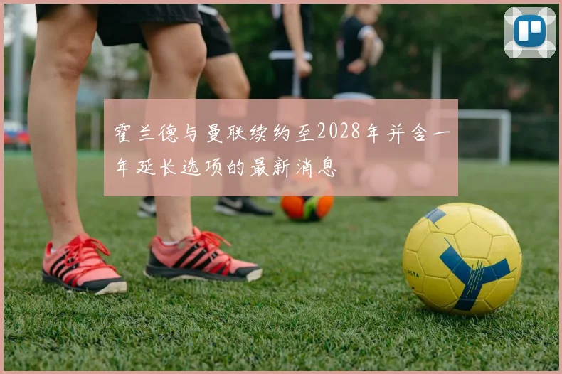 霍兰德与曼联续约至2028年并含一年延长选项的最新消息