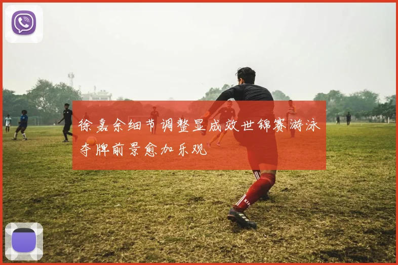 徐嘉余细节调整显成效世锦赛游泳夺牌前景愈加乐观