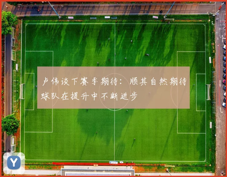 卢伟谈下赛季期待：顺其自然期待球队在提升中不断进步
