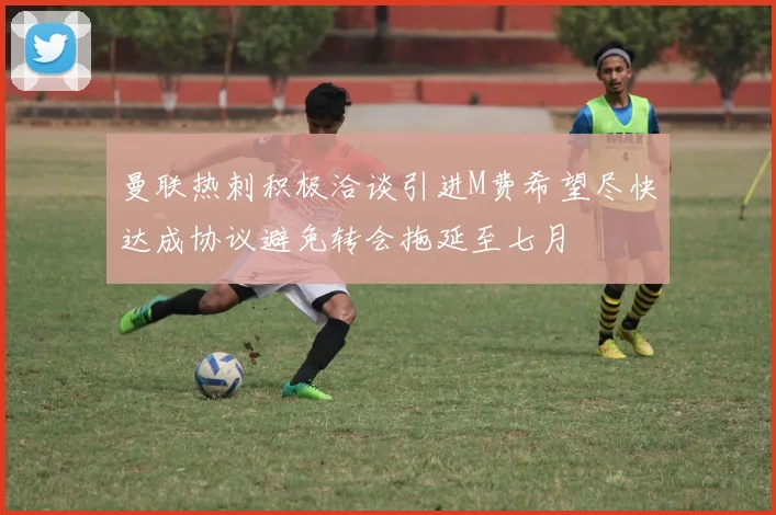 曼联热刺积极洽谈引进M费希望尽快达成协议避免转会拖延至七月