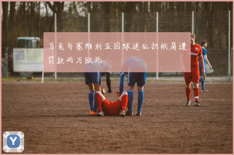 马竞与塞维利亚因球迷乱扔纸屑遭罚款两万欧元
