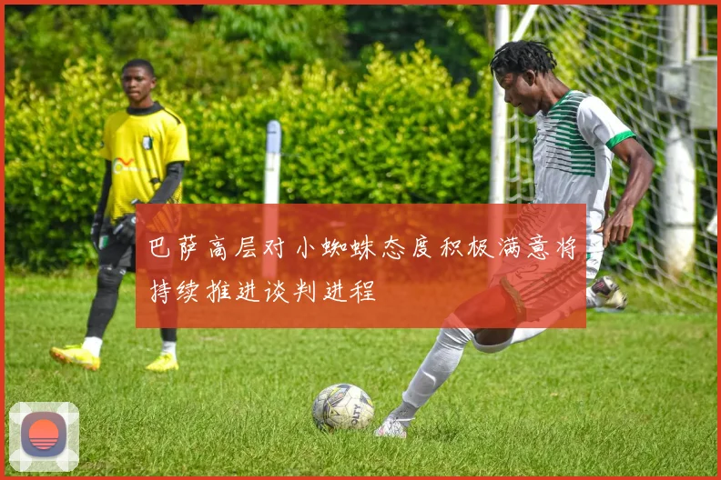 巴萨高层对小蜘蛛态度积极满意将持续推进谈判进程
