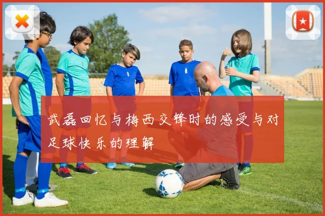 武磊回忆与梅西交锋时的感受与对足球快乐的理解