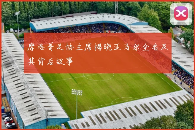 摩洛哥足协主席揭晓亚马尔全名及其背后故事