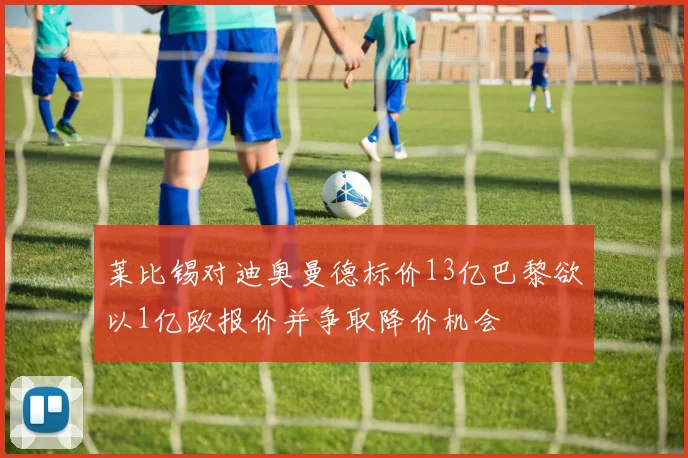 莱比锡对迪奥曼德标价13亿巴黎欲以1亿欧报价并争取降价机会