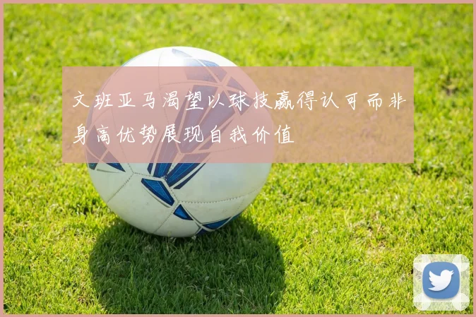 文班亚马渴望以球技赢得认可而非身高优势展现自我价值