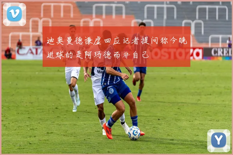 迪奥曼德谦虚回应记者提问称今晚进球的是阿玛德而非自己