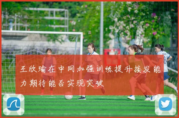 王欣瑜在中网加强训练提升接发能力期待能否实现突破