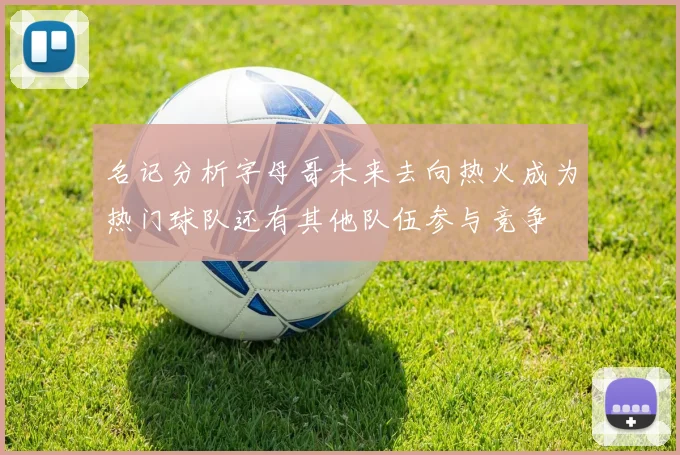 名记分析字母哥未来去向热火成为热门球队还有其他队伍参与竞争